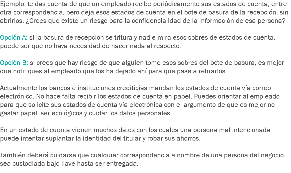 Ejemplo: te das cuenta de que un empleado recibe periódicamente sus estados de cuenta, entre otra correspondencia, pero deja esos estados de cuenta en el bote de basura de la recepción, sin abrirlos. ¿Crees que existe un riesgo para la confidencialidad de la información de esa persona? Opción A: si la basura de recepción se tritura y nadie mira esos sobres de estados de cuenta, puede ser que no haya necesidad de hacer nada al respecto. Opción B: si crees que hay riesgo de que alguien tome esos sobres del bote de basura, es mejor que notifiques al empleado que los ha dejado ahí para que pase a retirarlos. Actualmente los bancos e instituciones crediticias mandan los estados de cuenta vía correo electrónico. No hace falta recibir los estados de cuenta en papel. Puedes orientar al empleado para que solicite sus estados de cuenta vía electrónica con el argumento de que es mejor no gastar papel, ser ecológicos y cuidar los datos personales. En un estado de cuenta vienen muchos datos con los cuales una persona mal intencionada puede intentar suplantar la identidad del titular y robar sus ahorros. También deberá cuidarse que cualquier correspondencia a nombre de una persona del negocio sea custodiada bajo llave hasta ser entregada.
