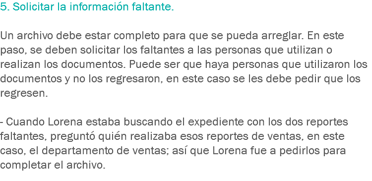 5. Solicitar la información faltante. Un archivo debe estar completo para que se pueda arreglar. En este paso, se deben solicitar los faltantes a las personas que utilizan o realizan los documentos. Puede ser que haya personas que utilizaron los documentos y no los regresaron, en este caso se les debe pedir que los regresen. - Cuando Lorena estaba buscando el expediente con los dos reportes faltantes, preguntó quién realizaba esos reportes de ventas, en este caso, el departamento de ventas; así que Lorena fue a pedirlos para completar el archivo.

