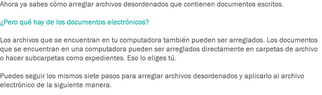 Ahora ya sabes cómo arreglar archivos desordenados que contienen documentos escritos. ¿Pero qué hay de los documentos electrónicos? Los archivos que se encuentran en tu computadora también pueden ser arreglados. Los documentos que se encuentran en una computadora pueden ser arreglados directamente en carpetas de archivo o hacer subcarpetas como expedientes. Eso lo eliges tú. Puedes seguir los mismos siete pasos para arreglar archivos desordenados y aplicarlo al archivo electrónico de la siguiente manera. 