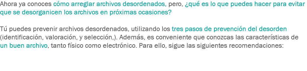 Ahora ya conoces cómo arreglar archivos desordenados, pero, ¿qué es lo que puedes hacer para evitar que se desorganicen los archivos en próximas ocasiones? Tú puedes prevenir archivos desordenados, utilizando los tres pasos de prevención del desorden (identificación, valoración, y selección,). Además, es conveniente que conozcas las características de un buen archivo, tanto físico como electrónico. Para ello, sigue las siguientes recomendaciones:
