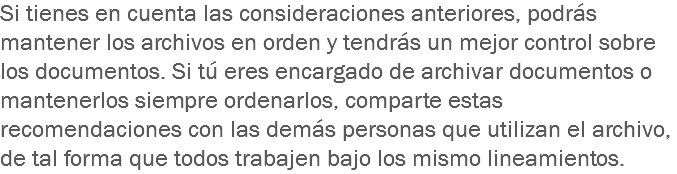 Si tienes en cuenta las consideraciones anteriores, podrás mantener los archivos en orden y tendrás un mejor control sobre los documentos. Si tú eres encargado de archivar documentos o mantenerlos siempre ordenarlos, comparte estas recomendaciones con las demás personas que utilizan el archivo, de tal forma que todos trabajen bajo los mismo lineamientos.