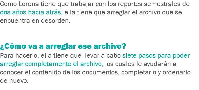 Como Lorena tiene que trabajar con los reportes semestrales de dos años hacia atrás, ella tiene que arreglar el archivo que se encuentra en desorden. ¿Cómo va a arreglar ese archivo?
Para hacerlo, ella tiene que llevar a cabo siete pasos para poder arreglar completamente el archivo, los cuales le ayudarán a conocer el contenido de los documentos, completarlo y ordenarlo de nuevo.
