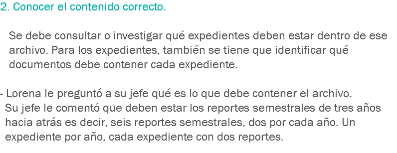 2. Conocer el contenido correcto. Se debe consultar o investigar qué expedientes deben estar dentro de ese archivo. Para los expedientes, también se tiene que identificar qué documentos debe contener cada expediente. - Lorena le preguntó a su jefe qué es lo que debe contener el archivo. Su jefe le comentó que deben estar los reportes semestrales de tres años hacia atrás es decir, seis reportes semestrales, dos por cada año. Un expediente por año, cada expediente con dos reportes.
