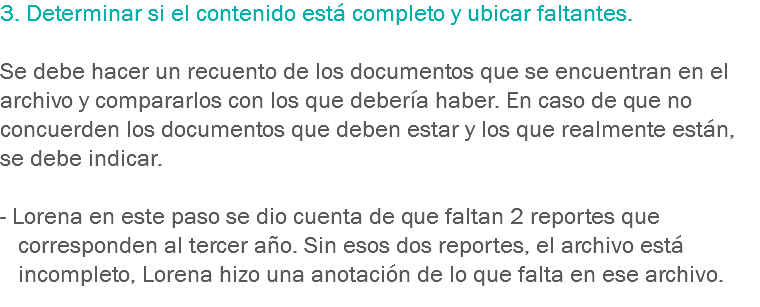 3. Determinar si el contenido está completo y ubicar faltantes. Se debe hacer un recuento de los documentos que se encuentran en el archivo y compararlos con los que debería haber. En caso de que no concuerden los documentos que deben estar y los que realmente están, se debe indicar. - Lorena en este paso se dio cuenta de que faltan 2 reportes que corresponden al tercer año. Sin esos dos reportes, el archivo está incompleto, Lorena hizo una anotación de lo que falta en ese archivo.
