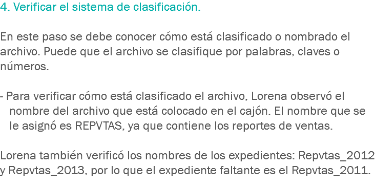 4. Verificar el sistema de clasificación. En este paso se debe conocer cómo está clasificado o nombrado el archivo. Puede que el archivo se clasifique por palabras, claves o números. - Para verificar cómo está clasificado el archivo, Lorena observó el nombre del archivo que está colocado en el cajón. El nombre que se le asignó es REPVTAS, ya que contiene los reportes de ventas. Lorena también verificó los nombres de los expedientes: Repvtas_2012 y Repvtas_2013, por lo que el expediente faltante es el Repvtas_2011.

