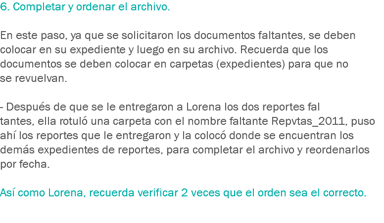 6. Completar y ordenar el archivo. En este paso, ya que se solicitaron los documentos faltantes, se deben colocar en su expediente y luego en su archivo. Recuerda que los documentos se deben colocar en carpetas (expedientes) para que no se revuelvan. - Después de que se le entregaron a Lorena los dos reportes fal
tantes, ella rotuló una carpeta con el nombre faltante Repvtas_2011, puso ahí los reportes que le entregaron y la colocó donde se encuentran los demás expedientes de reportes, para completar el archivo y reordenarlos por fecha. Así como Lorena, recuerda verificar 2 veces que el orden sea el correcto. 