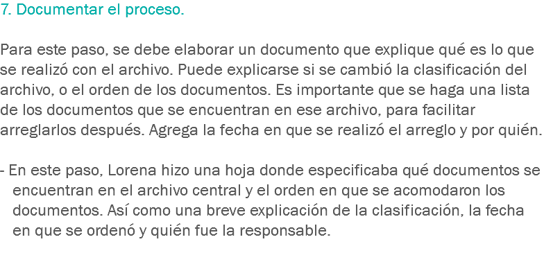 7. Documentar el proceso. Para este paso, se debe elaborar un documento que explique qué es lo que se realizó con el archivo. Puede explicarse si se cambió la clasificación del archivo, o el orden de los documentos. Es importante que se haga una lista de los documentos que se encuentran en ese archivo, para facilitar arreglarlos después. Agrega la fecha en que se realizó el arreglo y por quién. - En este paso, Lorena hizo una hoja donde especificaba qué documentos se encuentran en el archivo central y el orden en que se acomodaron los documentos. Así como una breve explicación de la clasificación, la fecha en que se ordenó y quién fue la responsable.
