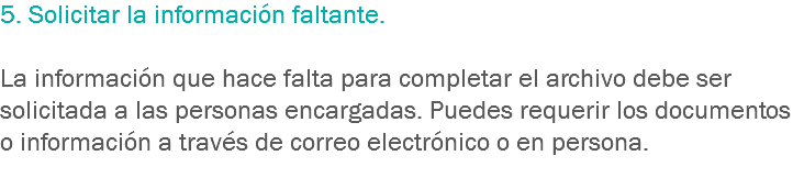 5. Solicitar la información faltante. La información que hace falta para completar el archivo debe ser solicitada a las personas encargadas. Puedes requerir los documentos o información a través de correo electrónico o en persona.
