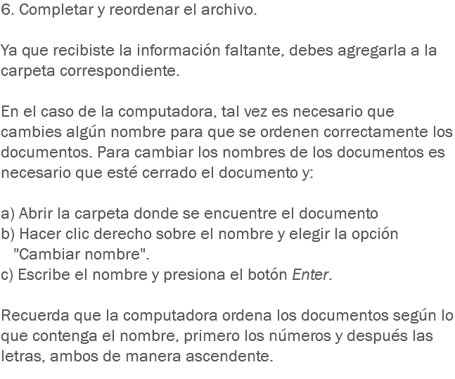 6. Completar y reordenar el archivo. Ya que recibiste la información faltante, debes agregarla a la carpeta correspondiente. En el caso de la computadora, tal vez es necesario que cambies algún nombre para que se ordenen correctamente los documentos. Para cambiar los nombres de los documentos es necesario que esté cerrado el documento y: a) Abrir la carpeta donde se encuentre el documento
b) Hacer clic derecho sobre el nombre y elegir la opción "Cambiar nombre".
c) Escribe el nombre y presiona el botón Enter. Recuerda que la computadora ordena los documentos según lo que contenga el nombre, primero los números y después las letras, ambos de manera ascendente.
