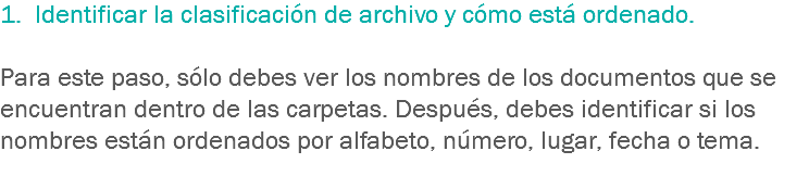 1. Identificar la clasificación de archivo y cómo está ordenado. Para este paso, sólo debes ver los nombres de los documentos que se encuentran dentro de las carpetas. Después, debes identificar si los nombres están ordenados por alfabeto, número, lugar, fecha o tema.

