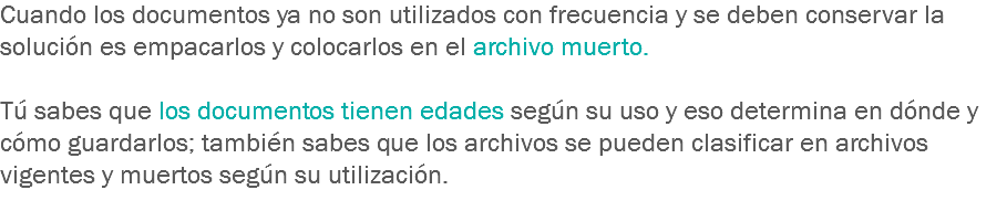 Cuando los documentos ya no son utilizados con frecuencia y se deben conservar la solución es empacarlos y colocarlos en el archivo muerto. Tú sabes que los documentos tienen edades según su uso y eso determina en dónde y cómo guardarlos; también sabes que los archivos se pueden clasificar en archivos vigentes y muertos según su utilización.
