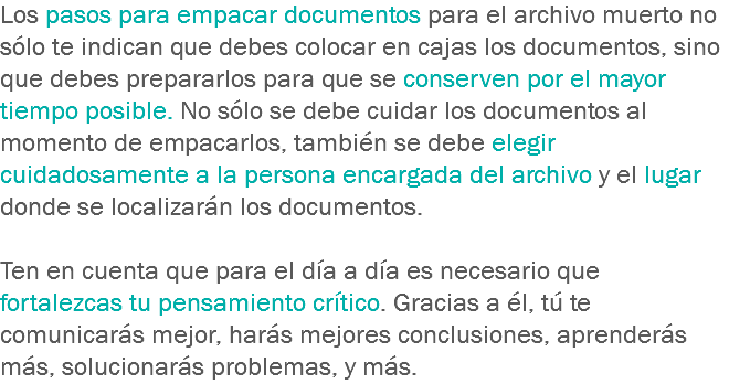 Los pasos para empacar documentos para el archivo muerto no sólo te indican que debes colocar en cajas los documentos, sino que debes prepararlos para que se conserven por el mayor tiempo posible. No sólo se debe cuidar los documentos al momento de empacarlos, también se debe elegir cuidadosamente a la persona encargada del archivo y el lugar donde se localizarán los documentos. Ten en cuenta que para el día a día es necesario que fortalezcas tu pensamiento crítico. Gracias a él, tú te comunicarás mejor, harás mejores conclusiones, aprenderás más, solucionarás problemas, y más.