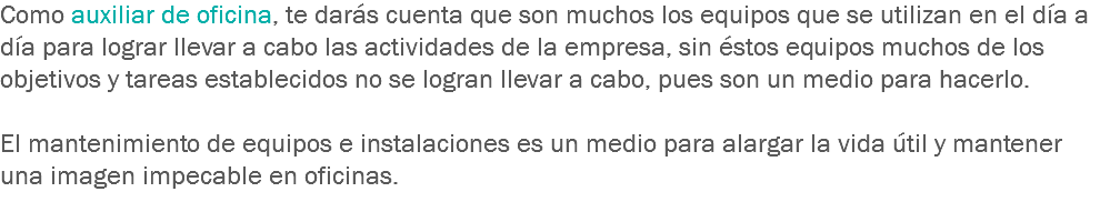 Como auxiliar de oficina, te darás cuenta que son muchos los equipos que se utilizan en el día a día para lograr llevar a cabo las actividades de la empresa, sin éstos equipos muchos de los objetivos y tareas establecidos no se logran llevar a cabo, pues son un medio para hacerlo. El mantenimiento de equipos e instalaciones es un medio para alargar la vida útil y mantener una imagen impecable en oficinas.
