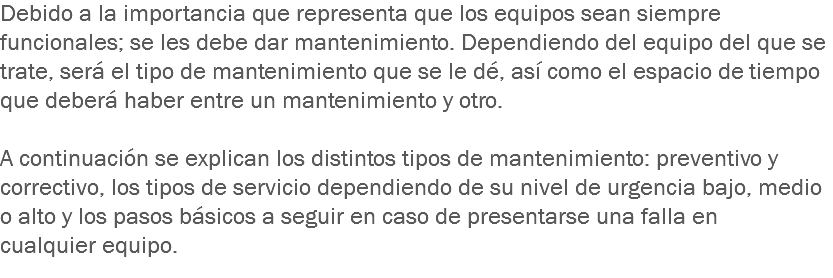 Debido a la importancia que representa que los equipos sean siempre funcionales; se les debe dar mantenimiento. Dependiendo del equipo del que se trate, será el tipo de mantenimiento que se le dé, así como el espacio de tiempo que deberá haber entre un mantenimiento y otro. A continuación se explican los distintos tipos de mantenimiento: preventivo y correctivo, los tipos de servicio dependiendo de su nivel de urgencia bajo, medio o alto y los pasos básicos a seguir en caso de presentarse una falla en cualquier equipo.
