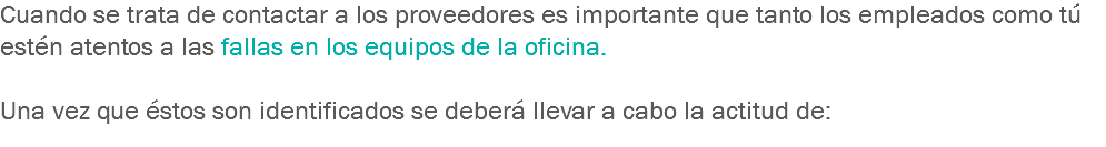 Cuando se trata de contactar a los proveedores es importante que tanto los empleados como tú estén atentos a las fallas en los equipos de la oficina. Una vez que éstos son identificados se deberá llevar a cabo la actitud de:
