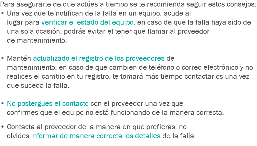 Para asegurarte de que actúes a tiempo se te recomienda seguir estos consejos:
• Una vez que te notifican de la falla en un equipo, acude al lugar para verificar el estado del equipo, en caso de que la falla haya sido de una sola ocasión, podrás evitar el tener que llamar al proveedor de mantenimiento. • Mantén actualizado el registro de los proveedores de mantenimiento, en caso de que cambien de teléfono o correo electrónico y no realices el cambio en tu registro, te tomará más tiempo contactarlos una vez que suceda la falla. • No postergues el contacto con el proveedor una vez que confirmes que el equipo no está funcionando de la manera correcta. • Contacta al proveedor de la manera en que prefieras, no olvides informar de manera correcta los detalles de la falla.
