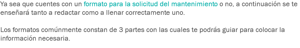 Ya sea que cuentes con un formato para la solicitud del mantenimiento o no, a continuación se te enseñará tanto a redactar como a llenar correctamente uno. Los formatos comúnmente constan de 3 partes con las cuales te podrás guiar para colocar la información necesaria.
