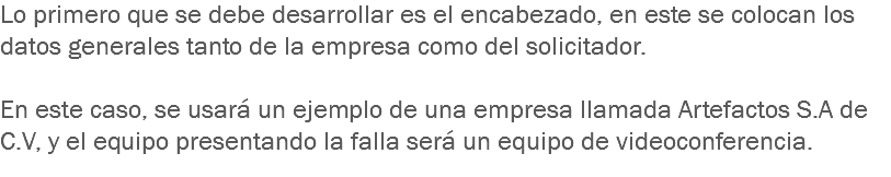 Lo primero que se debe desarrollar es el encabezado, en este se colocan los datos generales tanto de la empresa como del solicitador. En este caso, se usará un ejemplo de una empresa llamada Artefactos S.A de C.V, y el equipo presentando la falla será un equipo de videoconferencia.
