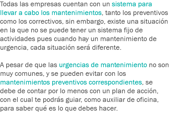 Todas las empresas cuentan con un sistema para llevar a cabo los mantenimientos, tanto los preventivos como los correctivos, sin embargo, existe una situación en la que no se puede tener un sistema fijo de actividades pues cuando hay un mantenimiento de urgencia, cada situación será diferente. A pesar de que las urgencias de mantenimiento no son muy comunes, y se pueden evitar con los mantenimientos preventivos correspondientes, se debe de contar por lo menos con un plan de acción, con el cual te podrás guiar, como auxiliar de oficina, para saber qué es lo que debes hacer.
