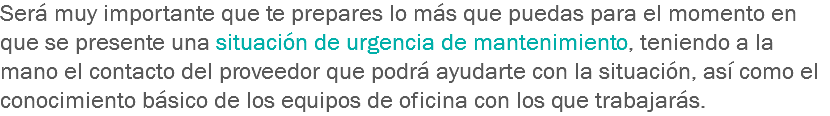 Será muy importante que te prepares lo más que puedas para el momento en que se presente una situación de urgencia de mantenimiento, teniendo a la mano el contacto del proveedor que podrá ayudarte con la situación, así como el conocimiento básico de los equipos de oficina con los que trabajarás. 