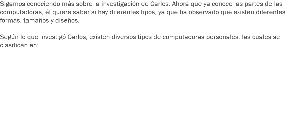 Sigamos conociendo más sobre la investigación de Carlos. Ahora que ya conoce las partes de las computadoras, él quiere saber si hay diferentes tipos, ya que ha observado que existen diferentes formas, tamaños y diseños. Según lo que investigó Carlos, existen diversos tipos de computadoras personales, las cuales se clasifican en: 