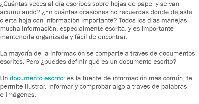 ¿Cuántas veces al día escribes sobre hojas de papel y se van acumulando? ¿En cuántas ocasiones no recuerdas donde dejaste cierta hoja con información importante? Todos los días manejas mucha información, especialmente escrita, y es importante mantenerla organizada y fácil de encontrar. La mayoría de la información se comparte a través de documentos escritos. Pero ¿puedes definir qué es un documento escrito? Un documento escrito: es la fuente de información más común, te permite ilustrar, informar y comprobar algo a través de palabras e imágenes. 