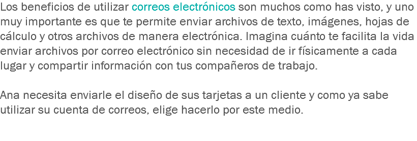 Los beneficios de utilizar correos electrónicos son muchos como has visto, y uno muy importante es que te permite enviar archivos de texto, imágenes, hojas de cálculo y otros archivos de manera electrónica. Imagina cuánto te facilita la vida enviar archivos por correo electrónico sin necesidad de ir físicamente a cada lugar y compartir información con tus compañeros de trabajo. Ana necesita enviarle el diseño de sus tarjetas a un cliente y como ya sabe utilizar su cuenta de correos, elige hacerlo por este medio. 