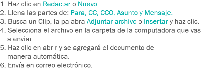 1. Haz clic en Redactar o Nuevo. 2. Llena las partes de: Para, CC, CCO, Asunto y Mensaje.
3. Busca un Clip, la palabra Adjuntar archivo o Insertar y haz clic. 4. Selecciona el archivo en la carpeta de la computadora que vas a enviar.
5. Haz clic en abrir y se agregará el documento de manera automática.
6. Envía en correo electrónico.
