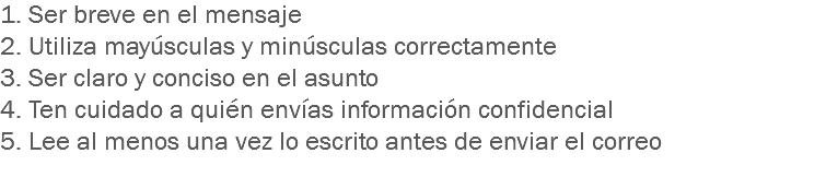 1. Ser breve en el mensaje
2. Utiliza mayúsculas y minúsculas correctamente
3. Ser claro y conciso en el asunto
4. Ten cuidado a quién envías información confidencial
5. Lee al menos una vez lo escrito antes de enviar el correo
