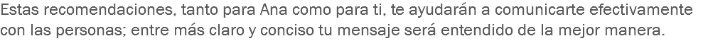 Estas recomendaciones, tanto para Ana como para ti, te ayudarán a comunicarte efectivamente con las personas; entre más claro y conciso tu mensaje será entendido de la mejor manera. 