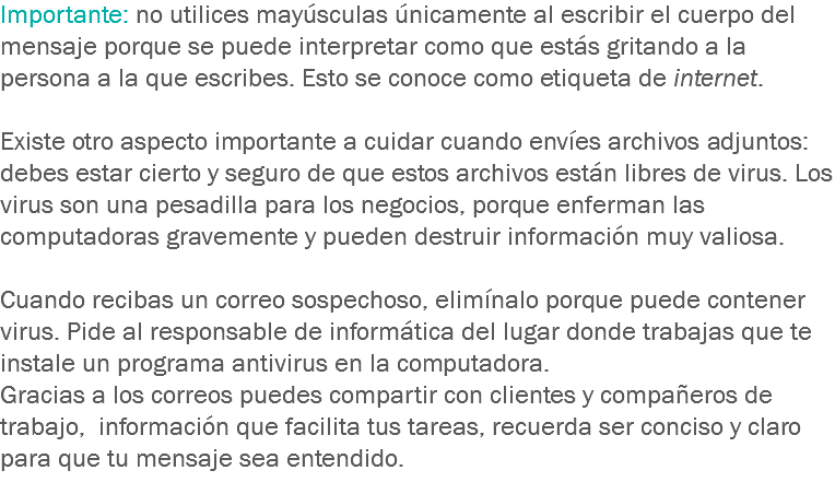 Importante: no utilices mayúsculas únicamente al escribir el cuerpo del mensaje porque se puede interpretar como que estás gritando a la persona a la que escribes. Esto se conoce como etiqueta de internet. Existe otro aspecto importante a cuidar cuando envíes archivos adjuntos: debes estar cierto y seguro de que estos archivos están libres de virus. Los virus son una pesadilla para los negocios, porque enferman las computadoras gravemente y pueden destruir información muy valiosa. Cuando recibas un correo sospechoso, elimínalo porque puede contener virus. Pide al responsable de informática del lugar donde trabajas que te instale un programa antivirus en la computadora.
Gracias a los correos puedes compartir con clientes y compañeros de trabajo, información que facilita tus tareas, recuerda ser conciso y claro para que tu mensaje sea entendido.
