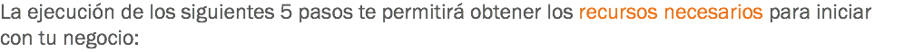 La ejecución de los siguientes 5 pasos te permitirá obtener los recursos necesarios para iniciar con tu negocio: