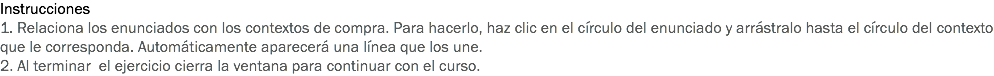 Instrucciones
1. Relaciona los enunciados con los contextos de compra. Para hacerlo, haz clic en el círculo del enunciado y arrástralo hasta el círculo del contexto que le corresponda. Automáticamente aparecerá una línea que los une.
2. Al terminar el ejercicio cierra la ventana para continuar con el curso.