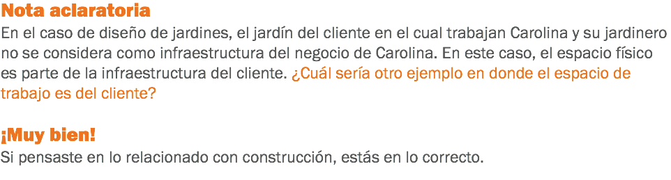 Nota aclaratoria
En el caso de diseño de jardines, el jardín del cliente en el cual trabajan Carolina y su jardinero no se considera como infraestructura del negocio de Carolina. En este caso, el espacio físico es parte de la infraestructura del cliente. ¿Cuál sería otro ejemplo en donde el espacio de trabajo es del cliente? ¡Muy bien!
Si pensaste en lo relacionado con construcción, estás en lo correcto.
