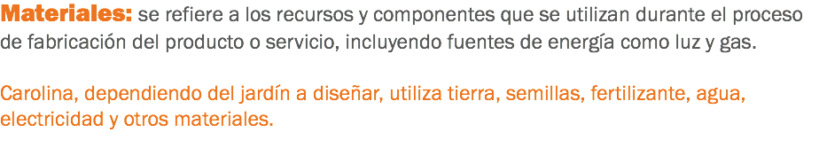 Materiales: se refiere a los recursos y componentes que se utilizan durante el proceso de fabricación del producto o servicio, incluyendo fuentes de energía como luz y gas. Carolina, dependiendo del jardín a diseñar, utiliza tierra, semillas, fertilizante, agua, electricidad y otros materiales.
