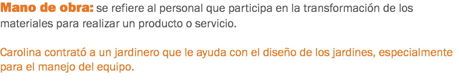 Mano de obra: se refiere al personal que participa en la transformación de los materiales para realizar un producto o servicio. Carolina contrató a un jardinero que le ayuda con el diseño de los jardines, especialmente para el manejo del equipo.
