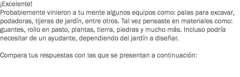 ¡Excelente!
Probablemente vinieron a tu mente algunos equipos como: palas para excavar, podadoras, tijeras de jardín, entre otros. Tal vez pensaste en materiales como: guantes, rollo en pasto, plantas, tierra, piedras y mucho más. Incluso podría necesitar de un ayudante, dependiendo del jardín a diseñar. Compara tus respuestas con las que se presentan a continuación: 