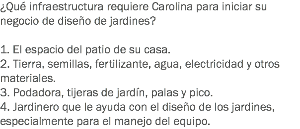 ¿Qué infraestructura requiere Carolina para iniciar su negocio de diseño de jardines? 1. El espacio del patio de su casa.
2. Tierra, semillas, fertilizante, agua, electricidad y otros materiales.
3. Podadora, tijeras de jardín, palas y pico.
4. Jardinero que le ayuda con el diseño de los jardines, especialmente para el manejo del equipo.