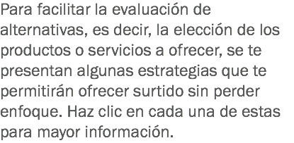 Para facilitar la evaluación de alternativas, es decir, la elección de los productos o servicios a ofrecer, se te presentan algunas estrategias que te permitirán ofrecer surtido sin perder enfoque. Haz clic en cada una de estas para mayor información.