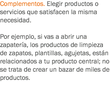 Complementos. Elegir productos o servicios que satisfacen la misma necesidad. Por ejemplo, si vas a abrir una zapatería, los productos de limpieza de zapatos, plantillas, agujetas, están relacionados a tu producto central; no se trata de crear un bazar de miles de productos. 