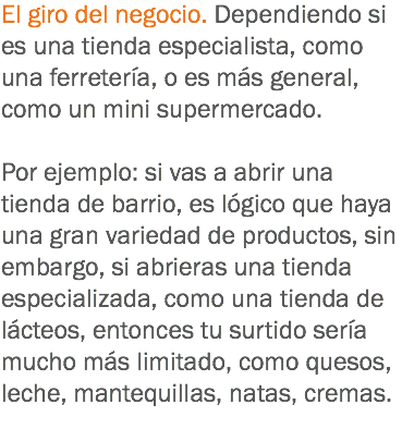 El giro del negocio. Dependiendo si es una tienda especialista, como una ferretería, o es más general, como un mini supermercado. Por ejemplo: si vas a abrir una tienda de barrio, es lógico que haya una gran variedad de productos, sin embargo, si abrieras una tienda especializada, como una tienda de lácteos, entonces tu surtido sería mucho más limitado, como quesos, leche, mantequillas, natas, cremas.
