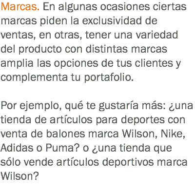 Marcas. En algunas ocasiones ciertas marcas piden la exclusividad de ventas, en otras, tener una variedad del producto con distintas marcas amplia las opciones de tus clientes y complementa tu portafolio. Por ejemplo, qué te gustaría más: ¿una tienda de artículos para deportes con venta de balones marca Wilson, Nike, Adidas o Puma? o ¿una tienda que sólo vende artículos deportivos marca Wilson?
