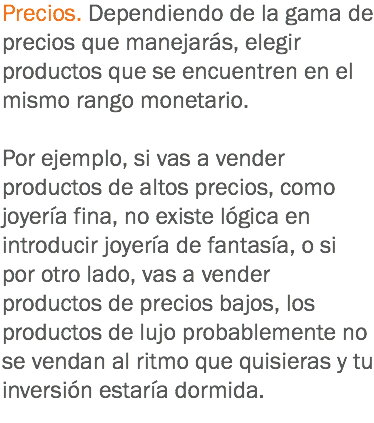 Precios. Dependiendo de la gama de precios que manejarás, elegir productos que se encuentren en el mismo rango monetario. Por ejemplo, si vas a vender productos de altos precios, como joyería fina, no existe lógica en introducir joyería de fantasía, o si por otro lado, vas a vender productos de precios bajos, los productos de lujo probablemente no se vendan al ritmo que quisieras y tu inversión estaría dormida.

