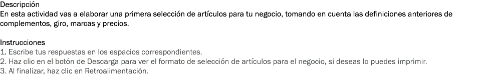 Descripción
En esta actividad vas a elaborar una primera selección de artículos para tu negocio, tomando en cuenta las definiciones anteriores de complementos, giro, marcas y precios. Instrucciones
1. Escribe tus respuestas en los espacios correspondientes. 2. Haz clic en el botón de Descarga para ver el formato de selección de artículos para el negocio, si deseas lo puedes imprimir. 3. Al finalizar, haz clic en Retroalimentación. 