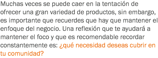 Muchas veces se puede caer en la tentación de ofrecer una gran variedad de productos, sin embargo, es importante que recuerdes que hay que mantener el enfoque del negocio. Una reflexión que te ayudará a mantener el foco y que es recomendable recordar constantemente es: ¿qué necesidad deseas cubrir en tu comunidad?