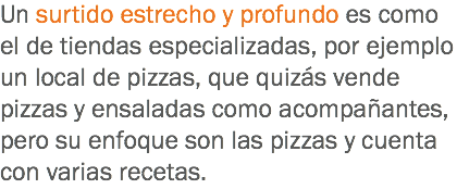 Un surtido estrecho y profundo es como el de tiendas especializadas, por ejemplo un local de pizzas, que quizás vende pizzas y ensaladas como acompañantes, pero su enfoque son las pizzas y cuenta con varias recetas.
