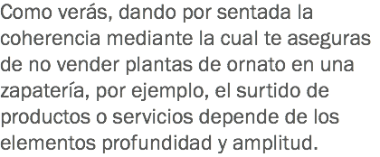 Como verás, dando por sentada la coherencia mediante la cual te aseguras de no vender plantas de ornato en una zapatería, por ejemplo, el surtido de productos o servicios depende de los elementos profundidad y amplitud.