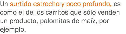 Un surtido estrecho y poco profundo, es como el de los carritos que sólo venden un producto, palomitas de maíz, por ejemplo.