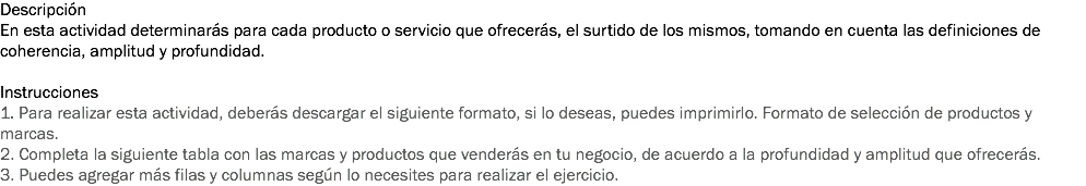 Descripción
En esta actividad determinarás para cada producto o servicio que ofrecerás, el surtido de los mismos, tomando en cuenta las definiciones de coherencia, amplitud y profundidad. Instrucciones
1. Para realizar esta actividad, deberás descargar el siguiente formato, si lo deseas, puedes imprimirlo. Formato de selección de productos y marcas. 2. Completa la siguiente tabla con las marcas y productos que venderás en tu negocio, de acuerdo a la profundidad y amplitud que ofrecerás.
3. Puedes agregar más filas y columnas según lo necesites para realizar el ejercicio.