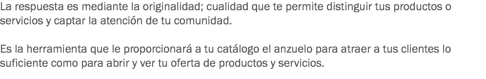 La respuesta es mediante la originalidad; cualidad que te permite distinguir tus productos o servicios y captar la atención de tu comunidad. Es la herramienta que le proporcionará a tu catálogo el anzuelo para atraer a tus clientes lo suficiente como para abrir y ver tu oferta de productos y servicios.
